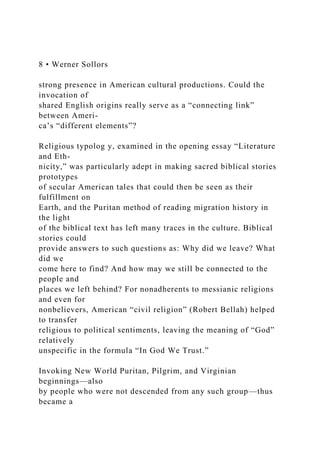 8 • Werner Sollors
strong presence in American cultural productions. Could the
invocation of
shared English origins really serve as a “connecting link”
between Ameri-
ca’s “different elements”?
Religious typolog y, examined in the opening essay “Literature
and Eth-
nicity,” was particularly adept in making sacred biblical stories
prototypes
of secular American tales that could then be seen as their
fulfillment on
Earth, and the Puritan method of reading migration history in
the light
of the biblical text has left many traces in the culture. Biblical
stories could
provide answers to such questions as: Why did we leave? What
did we
come here to find? And how may we still be connected to the
people and
places we left behind? For nonadherents to messianic religions
and even for
nonbelievers, American “civil religion” (Robert Bellah) helped
to transfer
religious to political sentiments, leaving the meaning of “God”
relatively
unspecific in the formula “In God We Trust.”
Invoking New World Puritan, Pilgrim, and Virginian
beginnings—also
by people who were not descended from any such group—thus
became a
 