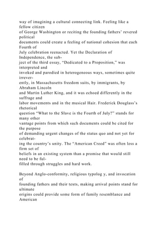 way of imagining a cultural connecting link. Feeling like a
fellow citizen
of George Washington or reciting the founding fathers’ revered
political
documents could create a feeling of national cohesion that each
Fourth of
July celebration reenacted. Yet the Declaration of
Independence, the sub-
ject of the third essay, “Dedicated to a Proposition,” was
interpreted and
invoked and parodied in heterogeneous ways, sometimes quite
irrever-
ently, in Massachusetts freedom suits, by immigrants, by
Abraham Lincoln
and Martin Luther King, and it was echoed differently in the
suffrage and
labor movements and in the musical Hair. Frederick Douglass’s
rhetorical
question “What to the Slave is the Fourth of July?” stands for
many other
vantage points from which such documents could be cited for
the purpose
of demanding urgent changes of the status quo and not yet for
celebrat-
ing the country’s unity. The “American Creed” was often less a
firm set of
beliefs in an existing system than a promise that would still
need to be ful-
filled through struggles and hard work.
Beyond Anglo-conformity, religious typolog y, and invocation
of
founding fathers and their texts, making arrival points stand for
ultimate
origins could provide some form of family resemblance and
American
 