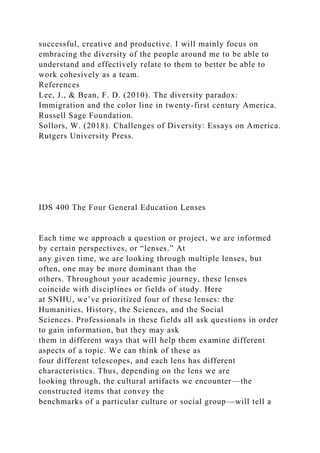 successful, creative and productive. I will mainly focus on
embracing the diversity of the people around me to be able to
understand and effectively relate to them to better be able to
work cohesively as a team.
References
Lee, J., & Bean, F. D. (2010). The diversity paradox:
Immigration and the color line in twenty-first century America.
Russell Sage Foundation.
Sollors, W. (2018). Challenges of Diversity: Essays on America.
Rutgers University Press.
IDS 400 The Four General Education Lenses
Each time we approach a question or project, we are informed
by certain perspectives, or “lenses.” At
any given time, we are looking through multiple lenses, but
often, one may be more dominant than the
others. Throughout your academic journey, these lenses
coincide with disciplines or fields of study. Here
at SNHU, we’ve prioritized four of these lenses: the
Humanities, History, the Sciences, and the Social
Sciences. Professionals in these fields all ask questions in order
to gain information, but they may ask
them in different ways that will help them examine different
aspects of a topic. We can think of these as
four different telescopes, and each lens has different
characteristics. Thus, depending on the lens we are
looking through, the cultural artifacts we encounter—the
constructed items that convey the
benchmarks of a particular culture or social group—will tell a
 