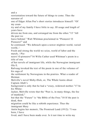 and a
reorientation toward the future of things to come. Thus the
narrator of
one of Edgar Allan Poe’s short stories introduces himself: “Of
my coun-
try and of my family I have little to say. Ill usage and length of
years have
driven me from one, and estranged me from the other.”15 “All
the past we
leave behind,” Walt Whitman proclaimed in “Pioneers! O
Pioneers!” and
he continued: “We debouch upon a newer mightier world, varied
world, /
Fresh and strong the world we seize, world of labor and the
march, / Pio-
neers! O pioneers!”16 Willa Cather used Whitman’s poem in a
title of one
of her novels of immigrant life, while the Norwegian immigrant
Ole E.
Rølvaag invoked the text of the poem in one of the volumes of
his saga of
the settlement by Norwegians in the prairies. What a reader of
Herman
Melville’s novel Moby-Dick, or, The Whale learns about
Captain Ahab’s
background is only that he had a “crazy, widowed mother.”17 In
his White-
Jacket, Melville wrote that the “Past is, in many things, the foe
of mankind,”
but that the “Future” is “the Bible of the Free.”18 If the past is
dead, then
migration could be like a rebirth experience. Thus the
immigrant Mary
Antin begins her memoir, The Promised Land (1912): “I was
born, I have
lived, and I have been made over. Is it not time to write my
 