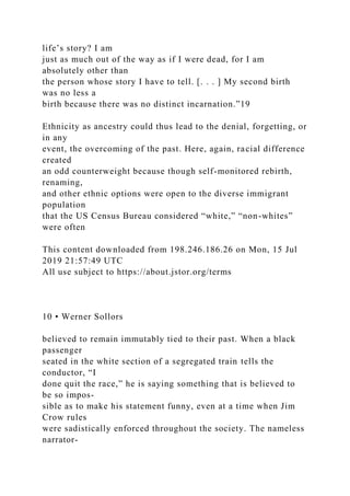 life’s story? I am
just as much out of the way as if I were dead, for I am
absolutely other than
the person whose story I have to tell. [. . . ] My second birth
was no less a
birth because there was no distinct incarnation.”19
Ethnicity as ancestry could thus lead to the denial, forgetting, or
in any
event, the overcoming of the past. Here, again, racial difference
created
an odd counterweight because though self-monitored rebirth,
renaming,
and other ethnic options were open to the diverse immigrant
population
that the US Census Bureau considered “white,” “non-whites”
were often
This content downloaded from 198.246.186.26 on Mon, 15 Jul
2019 21:57:49 UTC
All use subject to https://about.jstor.org/terms
10 • Werner Sollors
believed to remain immutably tied to their past. When a black
passenger
seated in the white section of a segregated train tells the
conductor, “I
done quit the race,” he is saying something that is believed to
be so impos-
sible as to make his statement funny, even at a time when Jim
Crow rules
were sadistically enforced throughout the society. The nameless
narrator-
 
