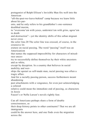 protagonist of Ralph Ellison’s Invisible Man fits well into the
American
“all-the-past-we-leave-behind” camp because we learn little
about his par-
ents, and he only refers to his grandfather’s one-sentence
deathbed maxim,
to “overcome’em with yeses, undermin’em with grins, agree’em
to death
and destruction”—yet the identity shifts of this urban migrant
never cross
the color line.20 The color line was crossed, of course, in the
extensive lit-
erature on racial passing. The word “passing” itself was an
Americanism
that names the supposed impossibility for characters of mixed-
race ances-
try to successfully define themselves by their white ancestors
and as white,
except by deception. In a country that believes in social
mobility and wor-
ships the upstart as self-made man, racial passing was often a
tragic affair.
And for a racially passing person, success furthermore meant
abandoning
past attachments with a vengeance, for even just acknowledging
a colored
relative could mean the immediate end of passing, as characters
in Jessie
Fauset’s or Nella Larsen’s novels rightly fear.
Can all Americans perhaps share a form of double
consciousness, as
their deep history points to other continents? That we are all
immigrants
could be the answer here, and one finds even the migration
across the
 