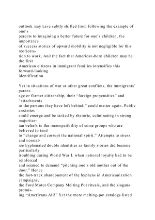 outlook may have subtly shifted from following the example of
one’s
parents to imagining a better future for one’s children, the
importance
of success stories of upward mobility is not negligible for this
reorienta-
tion to work. And the fact that American-born children may be
the first
American citizens in immigrant families intensifies this
forward-looking
identification.
Yet in situations of war or other great conflicts, the immigrants’
parent-
age or former citizenship, their “foreign propensities” and
“attachments
to the persons they have left behind,” could matter again. Public
anxieties
could emerge and be stoked by rhetoric, culminating in strong
majoritar-
ian beliefs in the incompatibility of some groups who are
believed to tend
to “change and corrupt the national spirit.” Attempts to stress
and normal-
ize hyphenated double identities as family stories did become
particularly
troubling during World War I, when national loyalty had to be
reinforced
and seemed to demand “pitching one’s old mother out of the
door.” Hence
the fast-track abandonment of the hyphens in Americanization
campaigns,
the Ford Motor Company Melting Pot rituals, and the slogans
promis-
ing “Americans All!” Yet the more melting-pot catalogs listed
 
