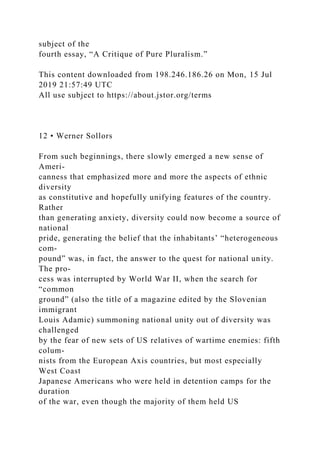 subject of the
fourth essay, “A Critique of Pure Pluralism.”
This content downloaded from 198.246.186.26 on Mon, 15 Jul
2019 21:57:49 UTC
All use subject to https://about.jstor.org/terms
12 • Werner Sollors
From such beginnings, there slowly emerged a new sense of
Ameri-
canness that emphasized more and more the aspects of ethnic
diversity
as constitutive and hopefully unifying features of the country.
Rather
than generating anxiety, diversity could now become a source of
national
pride, generating the belief that the inhabitants’ “heterogeneous
com-
pound” was, in fact, the answer to the quest for national unity.
The pro-
cess was interrupted by World War II, when the search for
“common
ground” (also the title of a magazine edited by the Slovenian
immigrant
Louis Adamic) summoning national unity out of diversity was
challenged
by the fear of new sets of US relatives of wartime enemies: fifth
colum-
nists from the European Axis countries, but most especially
West Coast
Japanese Americans who were held in detention camps for the
duration
of the war, even though the majority of them held US
 