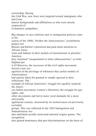 citizenship. During
the Cold War, new fears were targeted toward immigrants who
had Com-
munist backgrounds and affiliations or who were merely
suspected of
Communist sympathies.
Big changes in race relations and in immigration policies came
in the
course of the 1960s. Neither the Americanizers’ assimilation
project nor
Bourne and Kallen’s pluralism had paid much attention to
African Amer-
icans and Indians in their models of transnational or pluralist
America;
they remained “encapsulated in white ethnocentrism,” as John
Higham put
it.24 However, the successes of the civil rights movement
forced a new rec-
ognition of the privilege of whiteness that earlier models of
Americanness
had quietly taken for granted or simply ignored in their
reflections. The
example of African Americans’ struggle for equality inspired
the Ameri-
can Indian movement, women’s liberation, the struggle for gay
rights, and
other movements and led to more vocal demands for a more
universally
egalitarian country, measured by its inclusiveness of previously
excluded
groups. This was reflected in the 1965 Immigration and
Naturalization Act
that abolished racially motivated national origins quotas. The
recognition
also gained dominance that past discriminations on the basis of
 