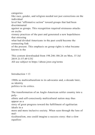 categories
like race, gender, and religion needed not just corrections on the
individual
level but “affirmative action” toward groups that had been
discriminated
against as groups. This recognition required strenuous attacks
on exclu-
sionary practices of the past and generated a new hopefulness
that stressing
what had divided Americans in the past could become the
connecting link
of the present. This emphasis on group rights is what became
known in the
This content downloaded from 198.246.186.26 on Mon, 15 Jul
2019 21:57:49 UTC
All use subject to https://about.jstor.org/terms
Introduction • 13
1980s as multiculturalism to its advocates and, a decade later,
as identity
politics to its critics.
The transformation of an Anglo-American settler country into a
poly-
ethnic and self-consciously multicultural nation may thus
appear as a
story of great progress toward the fulfillment of egalitarian
ideals in a
more and more inclusive society. When seen through the lens of
mul-
ticulturalism, one could imagine a success story: that a slow
equaliza-
 