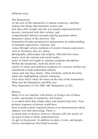 different story.
The Humanities
At the core of the humanities is human creativity, and they
explore the things that humanity creates and
how they offer insight into the way people experienced their
present, interacted with their culture, and
comprehended abstract concepts and big questions about
humanity’s place in the universe. The
humanities broaden perspectives and promote an understanding
of multiple experiences, cultures, and
values through various mediums of creative human expression—
such as literature, fine art, dance,
photography, philosophy and religion, film and television,
music, even the internet and social media—
many of which are taught as separate academic disciplines.
Within the humanities, both the artist’s (or
creator’s) intent and audience reception of a creative artifact are
considered to help understand cultural
values and why they matter. They celebrate cultural diversity
while also highlighting cultural similarity.
View these brief videos for more on the lens of the humanities:
What Are the Humanities and Why Are
They Important? (1:53); IDS-100: Humanities (3:22).
History
Many of us are familiar with history as being a list of dates,
events, and people to memorize, but history
is so much more than simply dates and memorizing facts. Your
primary exposure to history could have
been in grade school required classes or in documentaries about
subjects you find interesting. There is
so much more to history, however. History tells the stories of
our past to help us better understand how
we got to the present. In addition to dates, events, and people,
history encompasses first-hand accounts
 