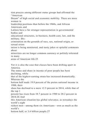tion process among different status groups had affirmed the
“American
Dream” of high social and economic mobility. There are more
women in
leadership positions than before the 1960s, and African
Americans and
Latinos have a far stronger representation in governmental
bodies and
educational structures, in business, health care, law, and the
military. Dis-
crimination on the grounds of race, sex, national origin, or
sexual orien-
tation is being monitored, and nasty jokes or spiteful comments
about
minorities are no longer common currency or politely tolerated
in many
areas of American life.25
Yet it is also the case that classes have been drifting apart in
America.
The status and share in income of poor people has been
declining, while
that of the highest-earning strata has increased dramatically.
Whereas the
bottom half made 19.9 percent of the pretax national income in
1980, their
share has declined to a mere 12.5 percent in 2014, while that of
the top 1
percent has risen from 10.7 percent in 1980 to 20.2 percent in
2014.26 And
this American situation has global relevance, as nowadays the
world’s eight
richest men—among them six Americans—own as much as the
world’s
bottom half, or 3.6 billion people.27
 