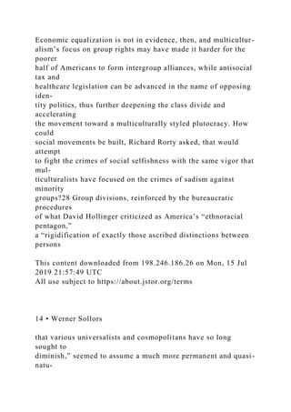 Economic equalization is not in evidence, then, and multicultur-
alism’s focus on group rights may have made it harder for the
poorer
half of Americans to form intergroup alliances, while antisocial
tax and
healthcare legislation can be advanced in the name of opposing
iden-
tity politics, thus further deepening the class divide and
accelerating
the movement toward a multiculturally styled plutocracy. How
could
social movements be built, Richard Rorty asked, that would
attempt
to fight the crimes of social selfishness with the same vigor that
mul-
ticulturalists have focused on the crimes of sadism against
minority
groups?28 Group divisions, reinforced by the bureaucratic
procedures
of what David Hollinger criticized as America’s “ethnoracial
pentagon,”
a “rigidification of exactly those ascribed distinctions between
persons
This content downloaded from 198.246.186.26 on Mon, 15 Jul
2019 21:57:49 UTC
All use subject to https://about.jstor.org/terms
14 • Werner Sollors
that various universalists and cosmopolitans have so long
sought to
diminish,” seemed to assume a much more permanent and quasi-
natu-
 