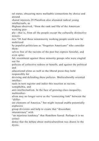 ral status, obscuring more malleable connections by choice and
around
shared interests.29 Pluralism also alienated radical young
intellectuals, as
Higham observed, “from the rank and file of the American
working peo-
ple—that is, from all the people except the culturally distinctive
minori-
ties.”30 And those nonminority working people could now be
mobilized
by populist politicians as “forgotten Americans” who consider
them-
selves free of the racisms of the past but express forceful, and
even spite-
ful, resentment against those minority groups who were singled
out for
policies of collective redress or benefit, and against the political
and
educational elites as well as the liberal press they hold
responsible for
devising and defending these policies. Multiculturally oriented
intellec-
tuals in turn register and indict this reaction as racism,
xenophobia, and
anti-intellectualism. In the face of growing class inequality,
multicultur-
alism may no longer serve as the “connecting link” between the
“differ-
ent elements of America,” but might instead enable potentially
explosive
group divisions and help to create that “discordant
intermixture” with
“an injurious tendency” that Hamilton feared. Perhaps it is no
coinci-
dence that the debate about multiculturalism was drawn to the
dysto-
 