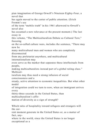 pian imagination of George Orwell’s Nineteen Eighty-Four, a
novel that
has again moved to the center of public attention. (Erich
Fromm’s use
of the term “mobile truth” in his 1961 afterword to Orwell’s
novel also
has assumed a new relevance at the present moment.) The last
essay in
this volume, “The Multiculturalism Debate as Cultural Text,”
focusing
on the so-called culture wars, includes the sentence, “There may
now be
many multicultural men and women who are completely
disconnected
from any proletariat anywhere, and multicultural
internationalism may
even serve as the marker that separates these intellectuals from
people,
making multiculturalists instead part of a global ruling class.”
Multicul-
turalism may thus need a strong infusion of social
consciousness and a
steady, active attention to economic inequalities. But what other
model
of integration could we turn to now, when an immigrant arrives
every
thirty-three seconds in the United States, than
multiculturalism’s affir-
mation of diversity as a sign of strength?
Which tales of hospitality toward refugees and strangers will
the cur-
rent moment generate in the United States or, as a matter of
fact, any-
where in the world, since the United States is no longer
exceptional as a
 