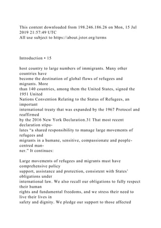 This content downloaded from 198.246.186.26 on Mon, 15 Jul
2019 21:57:49 UTC
All use subject to https://about.jstor.org/terms
Introduction • 15
host country to large numbers of immigrants. Many other
countries have
become the destination of global flows of refugees and
migrants. More
than 140 countries, among them the United States, signed the
1951 United
Nations Convention Relating to the Status of Refugees, an
important
international treaty that was expanded by the 1967 Protocol and
reaffirmed
by the 2016 New York Declaration.31 That most recent
declaration stipu-
lates “a shared responsibility to manage large movements of
refugees and
migrants in a humane, sensitive, compassionate and people-
centred man-
ner.” It continues:
Large movements of refugees and migrants must have
comprehensive policy
support, assistance and protection, consistent with States’
obligations under
international law. We also recall our obligations to fully respect
their human
rights and fundamental freedoms, and we stress their need to
live their lives in
safety and dignity. We pledge our support to those affected
 