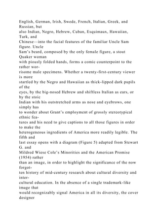 English, German, Irish, Swede, French, Italian, Greek, and
Russian, but
also Indian, Negro, Hebrew, Cuban, Esquimaux, Hawaiian,
Turk, and
Chinese—into the facial features of the familiar Uncle Sam
figure. Uncle
Sam’s beard, composed by the only female figure, a stout
Quaker woman
with piously folded hands, forms a comic counterpoint to the
rather wor-
risome male specimens. Whether a twenty-first-century viewer
is more
startled by the Negro and Hawaiian as thick-lipped dark pupils
of the
eyes, by the big-nosed Hebrew and shiftless Italian as ears, or
by the stoic
Indian with his outstretched arms as nose and eyebrows, one
simply has
to wonder about Grant’s employment of grossly stereotypical
ethnic fea-
tures and his need to give captions to all those figures in order
to make the
heterogeneous ingredients of America more readily legible. The
fifth and
last essay opens with a diagram (Figure 5) adapted from Stewart
G. and
Mildred Wiese Cole’s Minorities and the American Promise
(1954) rather
than an image, in order to highlight the significance of the now
forgot-
ten history of mid-century research about cultural diversity and
inter-
cultural education. In the absence of a single trademark-like
image that
would recognizably signal America in all its diversity, the cover
designer
 