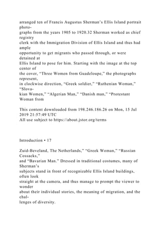 arranged ten of Francis Augustus Sherman’s Ellis Island portrait
photo-
graphs from the years 1905 to 1920.32 Sherman worked as chief
registry
clerk with the Immigration Division of Ellis Island and thus had
ample
opportunity to get migrants who passed through, or were
detained at
Ellis Island to pose for him. Starting with the image at the top
center of
the cover, “Three Women from Guadeloupe,” the photographs
represent,
in clockwise direction, “Greek soldier,” “Ruthenian Woman,”
“Slova-
kian Women,” “Algerian Man,” “Danish man,” “Protestant
Woman from
This content downloaded from 198.246.186.26 on Mon, 15 Jul
2019 21:57:49 UTC
All use subject to https://about.jstor.org/terms
Introduction • 17
Zuid-Beveland, The Netherlands,” “Greek Woman,” “Russian
Cossacks,”
and “Bavarian Man.” Dressed in traditional costumes, many of
Sherman’s
subjects stand in front of recognizable Ellis Island buildings,
often look
straight at the camera, and thus manage to prompt the viewer to
wonder
about their individual stories, the meaning of migration, and the
chal-
lenges of diversity.
 