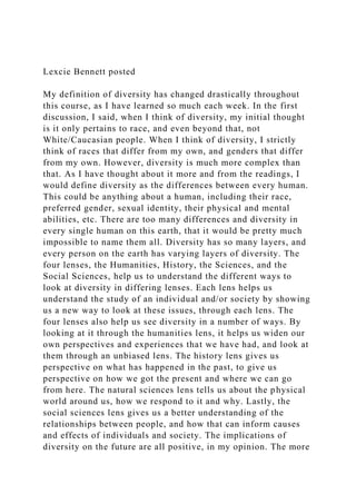 Lexcie Bennett posted
My definition of diversity has changed drastically throughout
this course, as I have learned so much each week. In the first
discussion, I said, when I think of diversity, my initial thought
is it only pertains to race, and even beyond that, not
White/Caucasian people. When I think of diversity, I strictly
think of races that differ from my own, and genders that differ
from my own. However, diversity is much more complex than
that. As I have thought about it more and from the readings, I
would define diversity as the differences between every human.
This could be anything about a human, including their race,
preferred gender, sexual identity, their physical and mental
abilities, etc. There are too many differences and diversity in
every single human on this earth, that it would be pretty much
impossible to name them all. Diversity has so many layers, and
every person on the earth has varying layers of diversity. The
four lenses, the Humanities, History, the Sciences, and the
Social Sciences, help us to understand the different ways to
look at diversity in differing lenses. Each lens helps us
understand the study of an individual and/or society by showing
us a new way to look at these issues, through each lens. The
four lenses also help us see diversity in a number of ways. By
looking at it through the humanities lens, it helps us widen our
own perspectives and experiences that we have had, and look at
them through an unbiased lens. The history lens gives us
perspective on what has happened in the past, to give us
perspective on how we got the present and where we can go
from here. The natural sciences lens tells us about the physical
world around us, how we respond to it and why. Lastly, the
social sciences lens gives us a better understanding of the
relationships between people, and how that can inform causes
and effects of individuals and society. The implications of
diversity on the future are all positive, in my opinion. The more
 