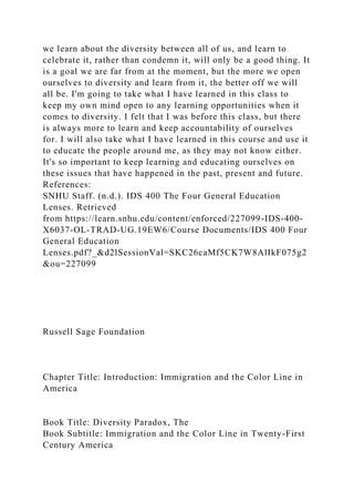 we learn about the diversity between all of us, and learn to
celebrate it, rather than condemn it, will only be a good thing. It
is a goal we are far from at the moment, but the more we open
ourselves to diversity and learn from it, the better off we will
all be. I'm going to take what I have learned in this class to
keep my own mind open to any learning opportunities when it
comes to diversity. I felt that I was before this class, but there
is always more to learn and keep accountability of ourselves
for. I will also take what I have learned in this course and use it
to educate the people around me, as they may not know either.
It's so important to keep learning and educating ourselves on
these issues that have happened in the past, present and future.
References:
SNHU Staff. (n.d.). IDS 400 The Four General Education
Lenses. Retrieved
from https://learn.snhu.edu/content/enforced/227099-IDS-400-
X6037-OL-TRAD-UG.19EW6/Course Documents/IDS 400 Four
General Education
Lenses.pdf?_&d2lSessionVal=SKC26caMf5CK7W8AlIkF075g2
&ou=227099
Russell Sage Foundation
Chapter Title: Introduction: Immigration and the Color Line in
America
Book Title: Diversity Paradox, The
Book Subtitle: Immigration and the Color Line in Twenty-First
Century America
 