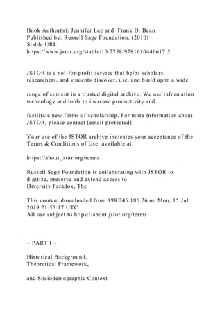 Book Author(s): Jennifer Lee and Frank D. Bean
Published by: Russell Sage Foundation. (2010)
Stable URL:
https://www.jstor.org/stable/10.7758/9781610446617.5
JSTOR is a not-for-profit service that helps scholars,
researchers, and students discover, use, and build upon a wide
range of content in a trusted digital archive. We use information
technology and tools to increase productivity and
facilitate new forms of scholarship. For more information about
JSTOR, please contact [email protected]
Your use of the JSTOR archive indicates your acceptance of the
Terms & Conditions of Use, available at
https://about.jstor.org/terms
Russell Sage Foundation is collaborating with JSTOR to
digitize, preserve and extend access to
Diversity Paradox, The
This content downloaded from 198.246.186.26 on Mon, 15 Jul
2019 21:55:17 UTC
All use subject to https://about.jstor.org/terms
~ PART I ~
Historical Background,
Theoretical Framework,
and Sociodemographic Context
 
