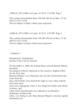 12008-01_PT1-CH01-rev2.qxd 4/19/10 3:23 PM Page 1
This content downloaded from 198.246.186.26 on Mon, 15 Jul
2019 21:55:17 UTC
All use subject to https://about.jstor.org/terms
12008-01_PT1-CH01-rev2.qxd 4/19/10 3:23 PM Page 2
This content downloaded from 198.246.186.26 on Mon, 15 Jul
2019 21:55:17 UTC
All use subject to https://about.jstor.org/terms
~ Chapter 1 ~
Introduction: Immigration
and the Color Line in America
On November 4, 2008, the United States elected Barack Obama
president,
elevating an African American to the country’s highest office
for the first time.
Because Obama’s rise illustrates how far the United States has
come from the
days when blacks were denied the right to vote, when schools
and water foun-
tains were segregated, when it was illegal for blacks and whites
to marry, and
when racial classification was reduced to an absolutist
dichotomy of black and
white, it is fitting to ask: Does Barack Obama’s election signify
substantial ero-
 
