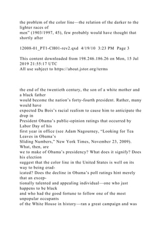 the problem of the color line—the relation of the darker to the
lighter races of
men” (1903/1997, 45), few probably would have thought that
shortly after
12008-01_PT1-CH01-rev2.qxd 4/19/10 3:23 PM Page 3
This content downloaded from 198.246.186.26 on Mon, 15 Jul
2019 21:55:17 UTC
All use subject to https://about.jstor.org/terms
the end of the twentieth century, the son of a white mother and
a black father
would become the nation’s forty-fourth president. Rather, many
would have
expected Du Bois’s racial realism to cause him to anticipate the
drop in
President Obama’s public-opinion ratings that occurred by
Labor Day of his
first year in office (see Adam Nagourney, “Looking for Tea
Leaves in Obama’s
Sliding Numbers,” New York Times, November 23, 2009).
What, then, are
we to make of Obama’s presidency? What does it signify? Does
his election
suggest that the color line in the United States is well on its
way to being erad-
icated? Does the decline in Obama’s poll ratings hint merely
that an excep-
tionally talented and appealing individual—one who just
happens to be black
and who had the good fortune to follow one of the most
unpopular occupants
of the White House in history—ran a great campaign and was
 