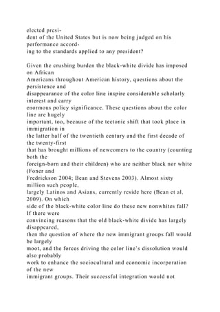elected presi-
dent of the United States but is now being judged on his
performance accord-
ing to the standards applied to any president?
Given the crushing burden the black-white divide has imposed
on African
Americans throughout American history, questions about the
persistence and
disappearance of the color line inspire considerable scholarly
interest and carry
enormous policy significance. These questions about the color
line are hugely
important, too, because of the tectonic shift that took place in
immigration in
the latter half of the twentieth century and the first decade of
the twenty-first
that has brought millions of newcomers to the country (counting
both the
foreign-born and their children) who are neither black nor white
(Foner and
Fredrickson 2004; Bean and Stevens 2003). Almost sixty
million such people,
largely Latinos and Asians, currently reside here (Bean et al.
2009). On which
side of the black-white color line do these new nonwhites fall?
If there were
convincing reasons that the old black-white divide has largely
disappeared,
then the question of where the new immigrant groups fall would
be largely
moot, and the forces driving the color line’s dissolution would
also probably
work to enhance the sociocultural and economic incorporation
of the new
immigrant groups. Their successful integration would not
 