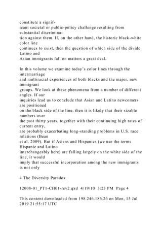 constitute a signif-
icant societal or public-policy challenge resulting from
substantial discrimina-
tion against them. If, on the other hand, the historic black-white
color line
continues to exist, then the question of which side of the divide
Latino and
Asian immigrants fall on matters a great deal.
In this volume we examine today’s color lines through the
intermarriage
and multiracial experiences of both blacks and the major, new
immigrant
groups. We look at these phenomena from a number of different
angles. If our
inquiries lead us to conclude that Asian and Latino newcomers
are positioned
on the black side of the line, then it is likely that their sizable
numbers over
the past thirty years, together with their continuing high rates of
current entry,
are probably exacerbating long-standing problems in U.S. race
relations (Bean
et al. 2009). But if Asians and Hispanics (we use the terms
Hispanic and Latino
interchangeably here) are falling largely on the white side of the
line, it would
imply that successful incorporation among the new immigrants
is not only
4 The Diversity Paradox
12008-01_PT1-CH01-rev2.qxd 4/19/10 3:23 PM Page 4
This content downloaded from 198.246.186.26 on Mon, 15 Jul
2019 21:55:17 UTC
 