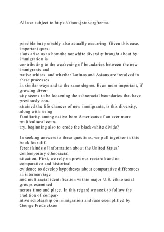 All use subject to https://about.jstor.org/terms
possible but probably also actually occurring. Given this case,
important ques-
tions arise as to how the nonwhite diversity brought about by
immigration is
contributing to the weakening of boundaries between the new
immigrants and
native whites, and whether Latinos and Asians are involved in
these processes
in similar ways and to the same degree. Even more important, if
growing diver-
sity seems to be loosening the ethnoracial boundaries that have
previously con-
strained the life chances of new immigrants, is this diversity,
along with rising
familiarity among native-born Americans of an ever more
multicultural coun-
try, beginning also to erode the black-white divide?
In seeking answers to these questions, we pull together in this
book four dif-
ferent kinds of information about the United States’
contemporary ethnoracial
situation. First, we rely on previous research and on
comparative and historical
evidence to develop hypotheses about comparative differences
in intermarriage
and multiracial identification within major U.S. ethnoracial
groups examined
across time and place. In this regard we seek to follow the
tradition of compar-
ative scholarship on immigration and race exemplified by
George Fredrickson
 