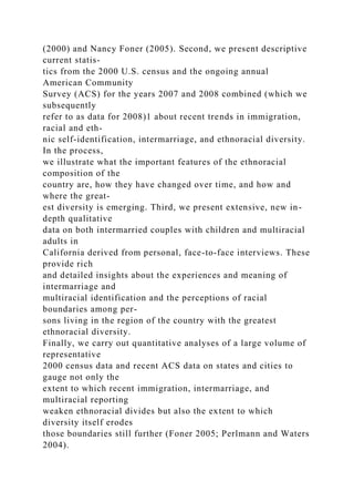 (2000) and Nancy Foner (2005). Second, we present descriptive
current statis-
tics from the 2000 U.S. census and the ongoing annual
American Community
Survey (ACS) for the years 2007 and 2008 combined (which we
subsequently
refer to as data for 2008)1 about recent trends in immigration,
racial and eth-
nic self-identification, intermarriage, and ethnoracial diversity.
In the process,
we illustrate what the important features of the ethnoracial
composition of the
country are, how they have changed over time, and how and
where the great-
est diversity is emerging. Third, we present extensive, new in-
depth qualitative
data on both intermarried couples with children and multiracial
adults in
California derived from personal, face-to-face interviews. These
provide rich
and detailed insights about the experiences and meaning of
intermarriage and
multiracial identification and the perceptions of racial
boundaries among per-
sons living in the region of the country with the greatest
ethnoracial diversity.
Finally, we carry out quantitative analyses of a large volume of
representative
2000 census data and recent ACS data on states and cities to
gauge not only the
extent to which recent immigration, intermarriage, and
multiracial reporting
weaken ethnoracial divides but also the extent to which
diversity itself erodes
those boundaries still further (Foner 2005; Perlmann and Waters
2004).
 