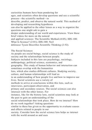 curiosities humans have been pondering for
ages, and scientists often develop questions and use a scientific
process—the scientific method—to
describe, predict, and observe the natural world. This method of
developing and researching hypotheses
can also be applied to the other lenses as a way to organize the
questions one might ask to gain a
deeper understanding of our world and experiences. View these
brief videos for more on the natural
and applied sciences: The Scientific Method (4:05); IDS-100:
What Is Science? (2:01); IDS-100: Neil
deGrasse Tyson Describes Scientific Thinking (2:52).
The Social Sciences
As people are social beings, social science is the study of
society and the relationships between people.
Subjects included in this lens are psychology, sociology,
anthropology, political science, economics, and
geography. This study of human behavior and interaction can
sometimes overlap with the humanities
lens, which also studies different cultures. Studying society,
culture, and human relationships will lead us
to an understanding of how people live and how to improve our
lives. Social scientists use a variety of
methods to arrive at conclusions within this lens, such as
interviews, participant-observation, and
primary and secondary sources. The social sciences can also
intersect with the other lenses. For
instance, like for the history lens, social scientists may look at
the past to gain an understanding of the
social relationships that took place. How do we interact? How
do we work together? Asking questions
similar to these has given us the opportunity to evaluate causes
and effects related to people in our
society. Consider how the social science lens helps us interact
with the world around us and uses
 