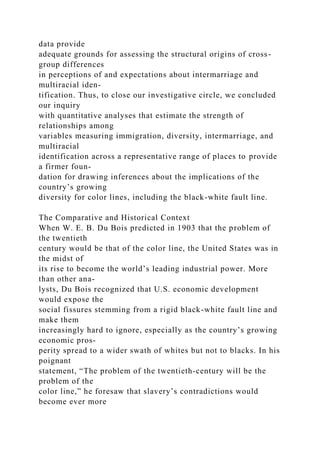 data provide
adequate grounds for assessing the structural origins of cross-
group differences
in perceptions of and expectations about intermarriage and
multiracial iden-
tification. Thus, to close our investigative circle, we concluded
our inquiry
with quantitative analyses that estimate the strength of
relationships among
variables measuring immigration, diversity, intermarriage, and
multiracial
identification across a representative range of places to provide
a firmer foun-
dation for drawing inferences about the implications of the
country’s growing
diversity for color lines, including the black-white fault line.
The Comparative and Historical Context
When W. E. B. Du Bois predicted in 1903 that the problem of
the twentieth
century would be that of the color line, the United States was in
the midst of
its rise to become the world’s leading industrial power. More
than other ana-
lysts, Du Bois recognized that U.S. economic development
would expose the
social fissures stemming from a rigid black-white fault line and
make them
increasingly hard to ignore, especially as the country’s growing
economic pros-
perity spread to a wider swath of whites but not to blacks. In his
poignant
statement, “The problem of the twentieth-century will be the
problem of the
color line,” he foresaw that slavery’s contradictions would
become ever more
 