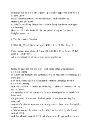 conspicuous and that its legacy—painfully apparent in the stain
of Jim Crow
racial discrimination, rationalizations, and continuing
stereotypes put forth
to justify resulting inequities—would long continue to plague
the country
(Berlin 2003; Du Bois 1935). As penetrating as Du Bois’s
insights were, he
6 The Diversity Paradox
12008-01_PT1-CH01-rev2.qxd 4/19/10 3:23 PM Page 6
This content downloaded from 198.246.186.26 on Mon, 15 Jul
2019 21:55:17 UTC
All use subject to https://about.jstor.org/terms
failed to account for another—and more often emphasized—
defining theme
in American history: the opportunity and prosperity promised by
immigra-
tion and symbolized in nineteenth-century America by the
Statue of Liberty
and Ellis Island (Handlin 1951/1973). If slavery represented the
scar of race
on America and the country’s failure, immigration exemplified
hope and
the prospect of success. Such dreams turned into reality for
many of
America’s nineteenth-century immigrant settlers, who fueled the
expansion
of the westward frontier. In this they were aided by the Land
Act of 1820
and the Morrill Act of 1858, which provided land and technical
 