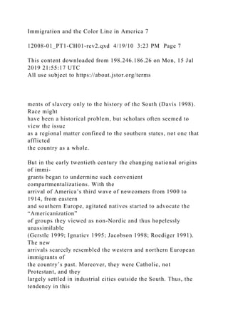 Immigration and the Color Line in America 7
12008-01_PT1-CH01-rev2.qxd 4/19/10 3:23 PM Page 7
This content downloaded from 198.246.186.26 on Mon, 15 Jul
2019 21:55:17 UTC
All use subject to https://about.jstor.org/terms
ments of slavery only to the history of the South (Davis 1998).
Race might
have been a historical problem, but scholars often seemed to
view the issue
as a regional matter confined to the southern states, not one that
afflicted
the country as a whole.
But in the early twentieth century the changing national origins
of immi-
grants began to undermine such convenient
compartmentalizations. With the
arrival of America’s third wave of newcomers from 1900 to
1914, from eastern
and southern Europe, agitated natives started to advocate the
“Americanization”
of groups they viewed as non-Nordic and thus hopelessly
unassimilable
(Gerstle 1999; Ignatiev 1995; Jacobson 1998; Roediger 1991).
The new
arrivals scarcely resembled the western and northern European
immigrants of
the country’s past. Moreover, they were Catholic, not
Protestant, and they
largely settled in industrial cities outside the South. Thus, the
tendency in this
 