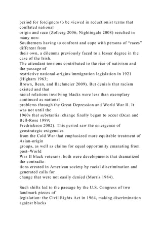 period for foreigners to be viewed in reductionist terms that
conflated national
origin and race (Zolberg 2006; Nightingale 2008) resulted in
many non-
Southerners having to confront and cope with persons of “races”
different from
their own, a dilemma previously faced to a lesser degree in the
case of the Irish.
The attendant tensions contributed to the rise of nativism and
the passage of
restrictive national-origins immigration legislation in 1921
(Higham 1963;
Brown, Bean, and Bachmeier 2009). But denials that racism
existed and that
racial relations involving blacks were less than exemplary
continued as national
problems through the Great Depression and World War II. It
was not until the
1960s that substantial change finally began to occur (Bean and
Bell-Rose 1999;
Fredrickson 2002). This period saw the emergence of
geostrategic exigencies
from the Cold War that emphasized more equitable treatment of
Asian-origin
groups, as well as claims for equal opportunity emanating from
post–World
War II black veterans; both were developments that dramatized
the contradic-
tions created in American society by racial discrimination and
generated calls for
change that were not easily denied (Morris 1984).
Such shifts led to the passage by the U.S. Congress of two
landmark pieces of
legislation: the Civil Rights Act in 1964, making discrimination
against blacks
 