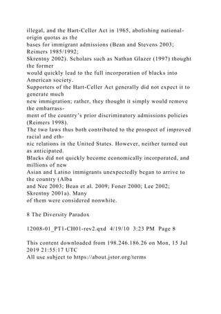 illegal, and the Hart-Celler Act in 1965, abolishing national-
origin quotas as the
bases for immigrant admissions (Bean and Stevens 2003;
Reimers 1985/1992;
Skrentny 2002). Scholars such as Nathan Glazer (1997) thought
the former
would quickly lead to the full incorporation of blacks into
American society.
Supporters of the Hart-Celler Act generally did not expect it to
generate much
new immigration; rather, they thought it simply would remove
the embarrass-
ment of the country’s prior discriminatory admissions policies
(Reimers 1998).
The two laws thus both contributed to the prospect of improved
racial and eth-
nic relations in the United States. However, neither turned out
as anticipated.
Blacks did not quickly become economically incorporated, and
millions of new
Asian and Latino immigrants unexpectedly began to arrive to
the country (Alba
and Nee 2003; Bean et al. 2009; Foner 2000; Lee 2002;
Skrentny 2001a). Many
of them were considered nonwhite.
8 The Diversity Paradox
12008-01_PT1-CH01-rev2.qxd 4/19/10 3:23 PM Page 8
This content downloaded from 198.246.186.26 on Mon, 15 Jul
2019 21:55:17 UTC
All use subject to https://about.jstor.org/terms
 
