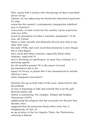 Now, nearly half a century after the passage of these watershed
pieces of leg-
islation, we are addressing two broad and interrelated questions:
To what
extent has the country’s contemporary immigration redefined
race in America?
Conversely, to what extent has the country’s prior experience
with race influ-
enced its perception of today’s nonwhite immigrants? To be
sure, the United
States is more racially and ethnically diverse now than at any
other time since
the early 1920s, and overt racial discrimination is now illegal,
but to what degree
have racial and ethnic relations, especially black-white
relations, improved? If
race is declining in significance, as many have claimed, is it
declining equally
for all nonwhite groups? Or is the cancer of racial
discrimination that is the
legacy of slavery so potent that it has metastasized to include
America’s non-
white immigrant newcomers?
Scholars line up on both sides of the issue. Some believe that
the problem
of race is beginning to fade and contend that even the gulf
between blacks and
whites is contracting. For example, Abigail and Stephan
Thernstrom (1997),
emphasizing the progress that has occurred over the past four
decades, have
suggested that the pernicious black-white color line is
disappearing. In fact, in
an op-ed piece in the Los Angeles Times, the Thernstroms,
referring to Barack
 