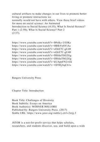 cultural artifacts to make changes in our lives to promote better
living or promote interactions we
normally would not have with others. View these brief videos
for more on social science: An Animated
Introduction to Social Science (4:35); What Is Social Science?
Part 1 (2:50); What Is Social Science? Part 2
(2:37).
https://www.youtube.com/watch?v=B9sKe-UGIKc
https://www.youtube.com/watch?v=0BfkVnSYiAc
https://www.youtube.com/watch?v=oEkE7C-gU40
https://www.youtube.com/watch?v=oEkE7C-gU40
https://www.youtube.com/watch?v=DSIdaTSG2Gg
https://www.youtube.com/watch?v=DSIdaTSG2Gg
https://www.youtube.com/watch?v=kUApnFN2vGk
https://www.youtube.com/watch?v=1DTRjAqC61s
Rutgers University Press
Chapter Title: Introduction
Book Title: Challenges of Diversity
Book Subtitle: Essays on America
Book Author(s): WERNER SOLLORS
Published by: Rutgers University Press. (2017)
Stable URL: https://www.jstor.org/stable/j.ctt1v2xtjj.3
JSTOR is a not-for-profit service that helps scholars,
researchers, and students discover, use, and build upon a wide
 