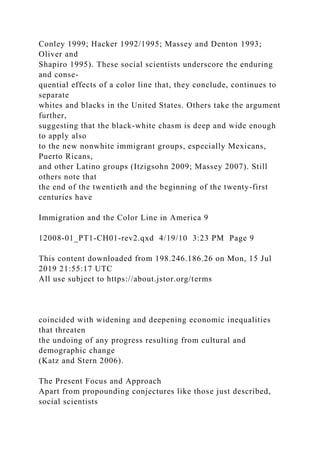 Conley 1999; Hacker 1992/1995; Massey and Denton 1993;
Oliver and
Shapiro 1995). These social scientists underscore the enduring
and conse-
quential effects of a color line that, they conclude, continues to
separate
whites and blacks in the United States. Others take the argument
further,
suggesting that the black-white chasm is deep and wide enough
to apply also
to the new nonwhite immigrant groups, especially Mexicans,
Puerto Ricans,
and other Latino groups (Itzigsohn 2009; Massey 2007). Still
others note that
the end of the twentieth and the beginning of the twenty-first
centuries have
Immigration and the Color Line in America 9
12008-01_PT1-CH01-rev2.qxd 4/19/10 3:23 PM Page 9
This content downloaded from 198.246.186.26 on Mon, 15 Jul
2019 21:55:17 UTC
All use subject to https://about.jstor.org/terms
coincided with widening and deepening economic inequalities
that threaten
the undoing of any progress resulting from cultural and
demographic change
(Katz and Stern 2006).
The Present Focus and Approach
Apart from propounding conjectures like those just described,
social scientists
 