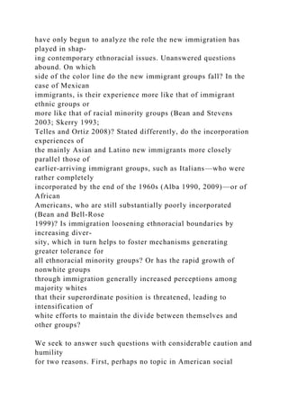 have only begun to analyze the role the new immigration has
played in shap-
ing contemporary ethnoracial issues. Unanswered questions
abound. On which
side of the color line do the new immigrant groups fall? In the
case of Mexican
immigrants, is their experience more like that of immigrant
ethnic groups or
more like that of racial minority groups (Bean and Stevens
2003; Skerry 1993;
Telles and Ortiz 2008)? Stated differently, do the incorporation
experiences of
the mainly Asian and Latino new immigrants more closely
parallel those of
earlier-arriving immigrant groups, such as Italians—who were
rather completely
incorporated by the end of the 1960s (Alba 1990, 2009)—or of
African
Americans, who are still substantially poorly incorporated
(Bean and Bell-Rose
1999)? Is immigration loosening ethnoracial boundaries by
increasing diver-
sity, which in turn helps to foster mechanisms generating
greater tolerance for
all ethnoracial minority groups? Or has the rapid growth of
nonwhite groups
through immigration generally increased perceptions among
majority whites
that their superordinate position is threatened, leading to
intensification of
white efforts to maintain the divide between themselves and
other groups?
We seek to answer such questions with considerable caution and
humility
for two reasons. First, perhaps no topic in American social
 