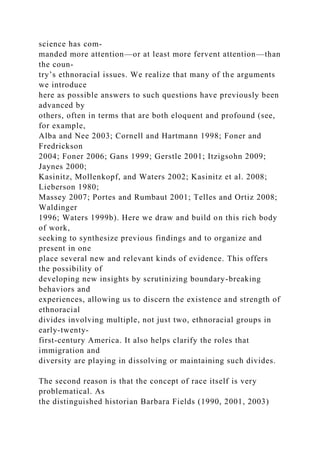 science has com-
manded more attention—or at least more fervent attention—than
the coun-
try’s ethnoracial issues. We realize that many of the arguments
we introduce
here as possible answers to such questions have previously been
advanced by
others, often in terms that are both eloquent and profound (see,
for example,
Alba and Nee 2003; Cornell and Hartmann 1998; Foner and
Fredrickson
2004; Foner 2006; Gans 1999; Gerstle 2001; Itzigsohn 2009;
Jaynes 2000;
Kasinitz, Mollenkopf, and Waters 2002; Kasinitz et al. 2008;
Lieberson 1980;
Massey 2007; Portes and Rumbaut 2001; Telles and Ortiz 2008;
Waldinger
1996; Waters 1999b). Here we draw and build on this rich body
of work,
seeking to synthesize previous findings and to organize and
present in one
place several new and relevant kinds of evidence. This offers
the possibility of
developing new insights by scrutinizing boundary-breaking
behaviors and
experiences, allowing us to discern the existence and strength of
ethnoracial
divides involving multiple, not just two, ethnoracial groups in
early-twenty-
first-century America. It also helps clarify the roles that
immigration and
diversity are playing in dissolving or maintaining such divides.
The second reason is that the concept of race itself is very
problematical. As
the distinguished historian Barbara Fields (1990, 2001, 2003)
 