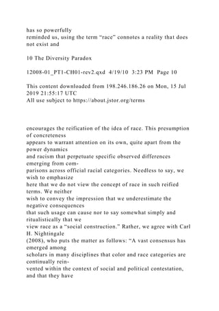 has so powerfully
reminded us, using the term “race” connotes a reality that does
not exist and
10 The Diversity Paradox
12008-01_PT1-CH01-rev2.qxd 4/19/10 3:23 PM Page 10
This content downloaded from 198.246.186.26 on Mon, 15 Jul
2019 21:55:17 UTC
All use subject to https://about.jstor.org/terms
encourages the reification of the idea of race. This presumption
of concreteness
appears to warrant attention on its own, quite apart from the
power dynamics
and racism that perpetuate specific observed differences
emerging from com-
parisons across official racial categories. Needless to say, we
wish to emphasize
here that we do not view the concept of race in such reified
terms. We neither
wish to convey the impression that we underestimate the
negative consequences
that such usage can cause nor to say somewhat simply and
ritualistically that we
view race as a “social construction.” Rather, we agree with Carl
H. Nightingale
(2008), who puts the matter as follows: “A vast consensus has
emerged among
scholars in many disciplines that color and race categories are
continually rein-
vented within the context of social and political contestation,
and that they have
 