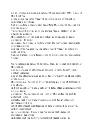 no all-embracing meaning outside those contexts” (50). Thus, in
this book we
avoid using the term “race” if possible, in an effort not to
reinforce a perceived
but misleading concreteness regarding the concept. Instead we
use the adjecti-
val form of the term, as in the phrase “racial status,” in an
attempt to connote
the social, historical, and contextual contingency of racial
categories. In some
instances, however, in writing about the way other individuals
or organizations
use the term, we employ the single word “race,” as when we
note the U.S.
Census Bureau’s own discussions of its methods for measuring
“race.”
Our overarching research purpose, then, is to seek indications of
the change
and persistence of ethnoracial divides in early-twenty-first-
century America
and of the structural and cultural factors that bring about shifts
or maintain
the status quo. We do so by scrutinizing patterns of difference
and change
in both quantitative and qualitative data, often examined across
official racial
categories. We recognize the irony of this endeavor and its
potential traps:
namely, that we are undertaking a search for evidence of
increased or dimin-
ished ethnoracial significance in data organized by putative,
rather essentialist
racial categories. Thus, when we argue that increased
multiracial reporting
indicates that the power of absolutist racial status (as
 