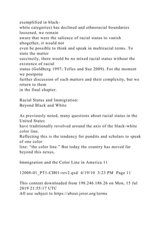 exemplified in black-
white categories) has declined and ethnoracial boundaries
loosened, we remain
aware that were the salience of racial status to vanish
altogether, it would not
even be possible to think and speak in multiracial terms. To
state the matter
succinctly, there would be no mixed racial status without the
existence of racial
status (Goldberg 1997; Telles and Sue 2009). For the moment
we postpone
further discussion of such matters and their complexity, but we
return to them
in the final chapter.
Racial Status and Immigration:
Beyond Black and White
As previously noted, many questions about racial status in the
United States
have traditionally revolved around the axis of the black-white
color line.
Reflecting this is the tendency for pundits and scholars to speak
of one color
line: “the color line.” But today the country has moved far
beyond this nexus,
Immigration and the Color Line in America 11
12008-01_PT1-CH01-rev2.qxd 4/19/10 3:23 PM Page 11
This content downloaded from 198.246.186.26 on Mon, 15 Jul
2019 21:55:17 UTC
All use subject to https://about.jstor.org/terms
 