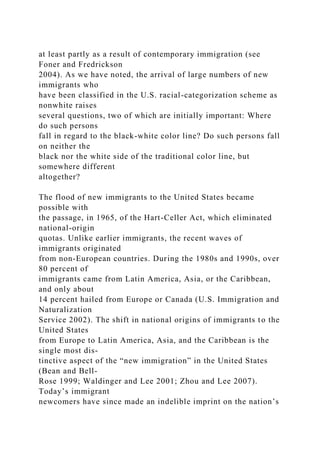 at least partly as a result of contemporary immigration (see
Foner and Fredrickson
2004). As we have noted, the arrival of large numbers of new
immigrants who
have been classified in the U.S. racial-categorization scheme as
nonwhite raises
several questions, two of which are initially important: Where
do such persons
fall in regard to the black-white color line? Do such persons fall
on neither the
black nor the white side of the traditional color line, but
somewhere different
altogether?
The flood of new immigrants to the United States became
possible with
the passage, in 1965, of the Hart-Celler Act, which eliminated
national-origin
quotas. Unlike earlier immigrants, the recent waves of
immigrants originated
from non-European countries. During the 1980s and 1990s, over
80 percent of
immigrants came from Latin America, Asia, or the Caribbean,
and only about
14 percent hailed from Europe or Canada (U.S. Immigration and
Naturalization
Service 2002). The shift in national origins of immigrants to the
United States
from Europe to Latin America, Asia, and the Caribbean is the
single most dis-
tinctive aspect of the “new immigration” in the United States
(Bean and Bell-
Rose 1999; Waldinger and Lee 2001; Zhou and Lee 2007).
Today’s immigrant
newcomers have since made an indelible imprint on the nation’s
 
