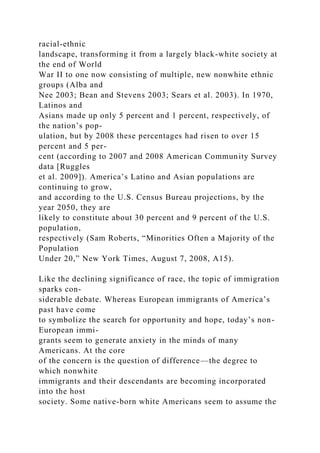 racial-ethnic
landscape, transforming it from a largely black-white society at
the end of World
War II to one now consisting of multiple, new nonwhite ethnic
groups (Alba and
Nee 2003; Bean and Stevens 2003; Sears et al. 2003). In 1970,
Latinos and
Asians made up only 5 percent and 1 percent, respectively, of
the nation’s pop-
ulation, but by 2008 these percentages had risen to over 15
percent and 5 per-
cent (according to 2007 and 2008 American Community Survey
data [Ruggles
et al. 2009]). America’s Latino and Asian populations are
continuing to grow,
and according to the U.S. Census Bureau projections, by the
year 2050, they are
likely to constitute about 30 percent and 9 percent of the U.S.
population,
respectively (Sam Roberts, “Minorities Often a Majority of the
Population
Under 20,” New York Times, August 7, 2008, A15).
Like the declining significance of race, the topic of immigration
sparks con-
siderable debate. Whereas European immigrants of America’s
past have come
to symbolize the search for opportunity and hope, today’s non-
European immi-
grants seem to generate anxiety in the minds of many
Americans. At the core
of the concern is the question of difference—the degree to
which nonwhite
immigrants and their descendants are becoming incorporated
into the host
society. Some native-born white Americans seem to assume the
 