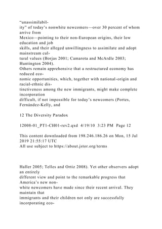 “unassimilabil-
ity” of today’s nonwhite newcomers—over 30 percent of whom
arrive from
Mexico—pointing to their non-European origins, their low
education and job
skills, and their alleged unwillingness to assimilate and adopt
mainstream cul-
tural values (Borjas 2001; Camarota and McArdle 2003;
Huntington 2004).
Others remain apprehensive that a restructured economy has
reduced eco-
nomic opportunities, which, together with national-origin and
racial-ethnic dis-
tinctiveness among the new immigrants, might make complete
incorporation
difficult, if not impossible for today’s newcomers (Portes,
Fernández-Kelly, and
12 The Diversity Paradox
12008-01_PT1-CH01-rev2.qxd 4/19/10 3:23 PM Page 12
This content downloaded from 198.246.186.26 on Mon, 15 Jul
2019 21:55:17 UTC
All use subject to https://about.jstor.org/terms
Haller 2005; Telles and Ortiz 2008). Yet other observers adopt
an entirely
different view and point to the remarkable progress that
America’s new non-
white newcomers have made since their recent arrival. They
maintain that
immigrants and their children not only are successfully
incorporating eco-
 