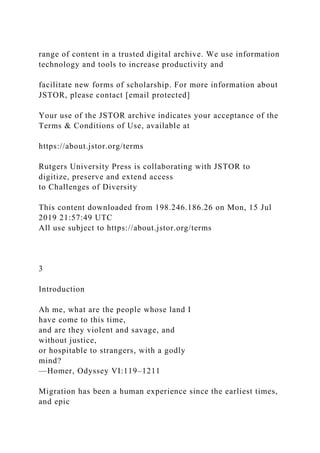 range of content in a trusted digital archive. We use information
technology and tools to increase productivity and
facilitate new forms of scholarship. For more information about
JSTOR, please contact [email protected]
Your use of the JSTOR archive indicates your acceptance of the
Terms & Conditions of Use, available at
https://about.jstor.org/terms
Rutgers University Press is collaborating with JSTOR to
digitize, preserve and extend access
to Challenges of Diversity
This content downloaded from 198.246.186.26 on Mon, 15 Jul
2019 21:57:49 UTC
All use subject to https://about.jstor.org/terms
3
Introduction
Ah me, what are the people whose land I
have come to this time,
and are they violent and savage, and
without justice,
or hospitable to strangers, with a godly
mind?
—Homer, Odyssey VI:119–1211
Migration has been a human experience since the earliest times,
and epic
 
