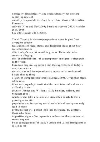 nomically, linguistically, and socioculturally but also are
achieving rates of
mobility comparable to, if not better than, those of the earlier
European
arrivals (Alba and Nee 2003; Bean and Stevens 2003; Kasinitz
et al. 2008;
Lee 2005; Smith 2003, 2006).
The difference in the two perspectives stems in part from
divergent concep-
tualizations of racial status and dissimilar ideas about how
racial boundaries
affect today’s newest nonwhite groups. Those who raise
concerns alleging
the “unassimilability” of contemporary immigrants often point
to their non-
European origins, suggesting that the experiences of today’s
newcomers with
racial status and incorporation are more similar to those of
blacks than to those
of earlier European immigrants (López 2009). Given that black-
white rela-
tions have arguably constituted the most intractable domestic
difficulty in the
country (Jaynes and Williams 1989; Smelser, Wilson, and
Mitchell 2001),
scholars who take a pessimistic view often conclude that a
growing nonwhite
population and increasing racial and ethnic diversity can only
lead to more
problems that will persist long into the future. By contrast,
those who point
to positive signs of incorporation underscore that ethnoracial
status may not
be as consequential for today’s Asian and Latino immigrants as
it still is for
 