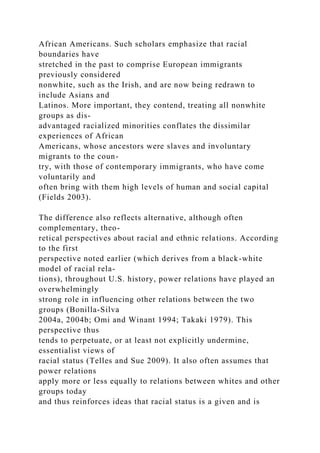 African Americans. Such scholars emphasize that racial
boundaries have
stretched in the past to comprise European immigrants
previously considered
nonwhite, such as the Irish, and are now being redrawn to
include Asians and
Latinos. More important, they contend, treating all nonwhite
groups as dis-
advantaged racialized minorities conflates the dissimilar
experiences of African
Americans, whose ancestors were slaves and involuntary
migrants to the coun-
try, with those of contemporary immigrants, who have come
voluntarily and
often bring with them high levels of human and social capital
(Fields 2003).
The difference also reflects alternative, although often
complementary, theo-
retical perspectives about racial and ethnic relations. According
to the first
perspective noted earlier (which derives from a black-white
model of racial rela-
tions), throughout U.S. history, power relations have played an
overwhelmingly
strong role in influencing other relations between the two
groups (Bonilla-Silva
2004a, 2004b; Omi and Winant 1994; Takaki 1979). This
perspective thus
tends to perpetuate, or at least not explicitly undermine,
essentialist views of
racial status (Telles and Sue 2009). It also often assumes that
power relations
apply more or less equally to relations between whites and other
groups today
and thus reinforces ideas that racial status is a given and is
 