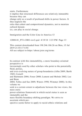 static. Furthermore
it implies that structural differences are relatively immutable
because they can
change only as a result of profound shifts in power factors. It
thus neglects the
roles that cohort and compositional dynamics, not to mention
cultural dynam-
ics, can play in social change.
Immigration and the Color Line in America 13
12008-01_PT1-CH01-rev2.qxd 4/19/10 3:23 PM Page 13
This content downloaded from 198.246.186.26 on Mon, 15 Jul
2019 21:55:17 UTC
All use subject to https://about.jstor.org/terms
In contrast with this immutability, a more boundary-oriented
perspective is
increasingly used by other scholars who point to the potentially
fluid, porous,
and ever-evolving nature of group boundaries (Alba 2009; Barth
1969; Cornell
and Hartmann 2006; Foner 2000; Lamont and Molnár 2002; Lee
and Bean
2004; Telles and Sue 2009; Waters 1990; Wimmer 2008). In this
volume we
seek to a certain extent to adjudicate between the two views, the
more static
power-relations framework in which racial status is seen as
immutable and the
more flexible boundary-shifting paradigm. We strive to
ascertain which per-
spective seems better to apply to racial-ethnic relations and
 