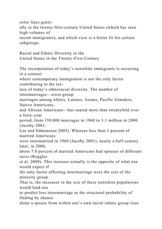 color lines gener-
ally in the twenty-first-century United States (which has seen
high volumes of
recent immigrants), and which view is a better fit for certain
subgroups.
Racial and Ethnic Diversity in the
United States in the Twenty-First Century
The incorporation of today’s nonwhite immigrants is occurring
in a context
where contemporary immigration is not the only factor
contributing to the tex-
ture of today’s ethnoracial diversity. The number of
intermarriages—cross-group
marriages among whites, Latinos, Asians, Pacific Islanders,
Native Americans,
and African Americans—has soared more than twentyfold over
a forty-year
period, from 150,000 marriages in 1960 to 3.1 million in 2000
(Jacoby 2001;
Lee and Edmonston 2005). Whereas less than 1 percent of
married Americans
were intermarried in 1960 (Jacoby 2001), nearly a half century
later, in 2008,
about 7.0 percent of married Americans had spouses of different
races (Ruggles
et al. 2009). This increase actually is the opposite of what one
would expect if
the only factor affecting intermarriage were the size of the
minority group.
That is, the increases in the size of these nonwhite populations
would lead one
to predict less intermarriage as the structural probability of
finding by chance
alone a spouse from within one’s own racial-ethnic group rises
 