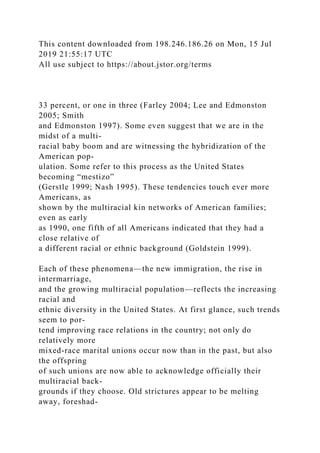 This content downloaded from 198.246.186.26 on Mon, 15 Jul
2019 21:55:17 UTC
All use subject to https://about.jstor.org/terms
33 percent, or one in three (Farley 2004; Lee and Edmonston
2005; Smith
and Edmonston 1997). Some even suggest that we are in the
midst of a multi-
racial baby boom and are witnessing the hybridization of the
American pop-
ulation. Some refer to this process as the United States
becoming “mestizo”
(Gerstle 1999; Nash 1995). These tendencies touch ever more
Americans, as
shown by the multiracial kin networks of American families;
even as early
as 1990, one fifth of all Americans indicated that they had a
close relative of
a different racial or ethnic background (Goldstein 1999).
Each of these phenomena—the new immigration, the rise in
intermarriage,
and the growing multiracial population—reflects the increasing
racial and
ethnic diversity in the United States. At first glance, such trends
seem to por-
tend improving race relations in the country; not only do
relatively more
mixed-race marital unions occur now than in the past, but also
the offspring
of such unions are now able to acknowledge officially their
multiracial back-
grounds if they choose. Old strictures appear to be melting
away, foreshad-
 